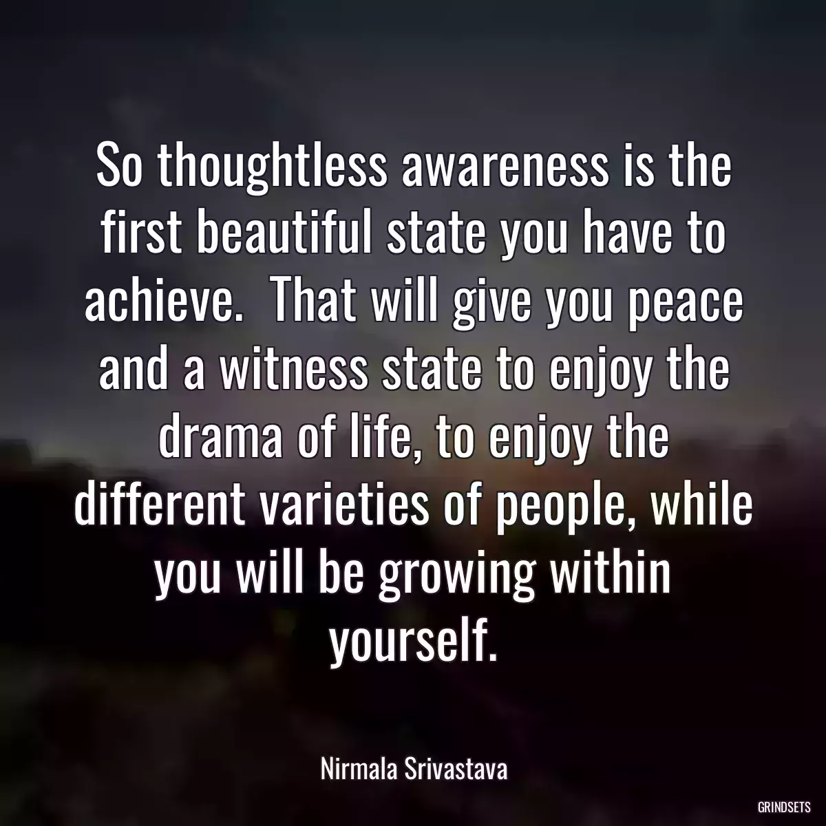 So thoughtless awareness is the first beautiful state you have to achieve.  That will give you peace and a witness state to enjoy the drama of life, to enjoy the different varieties of people, while you will be growing within yourself.