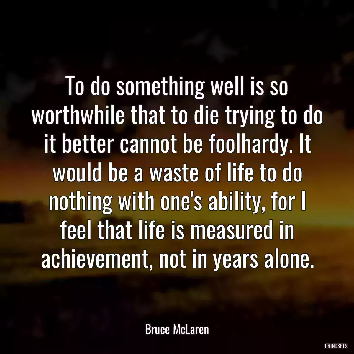 To do something well is so worthwhile that to die trying to do it better cannot be foolhardy. It would be a waste of life to do nothing with one\'s ability, for I feel that life is measured in achievement, not in years alone.