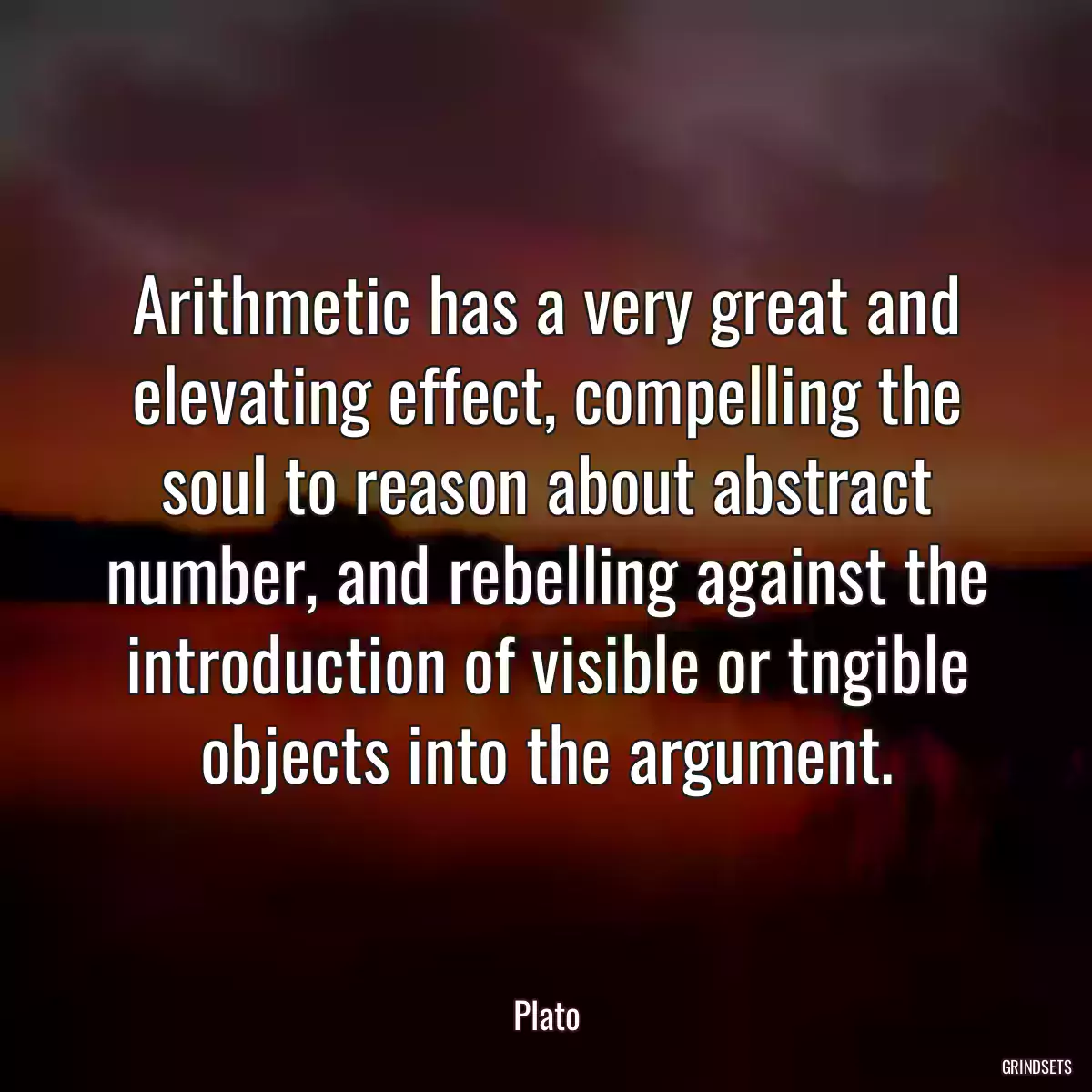 Arithmetic has a very great and elevating effect, compelling the soul to reason about abstract number, and rebelling against the introduction of visible or tngible objects into the argument.