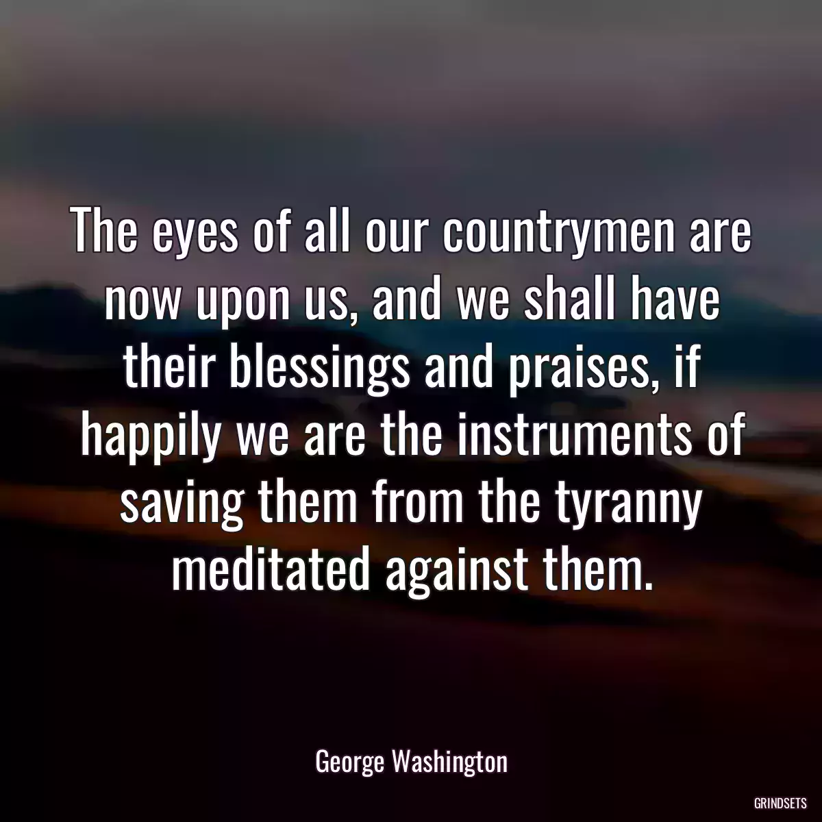 The eyes of all our countrymen are now upon us, and we shall have their blessings and praises, if happily we are the instruments of saving them from the tyranny meditated against them.