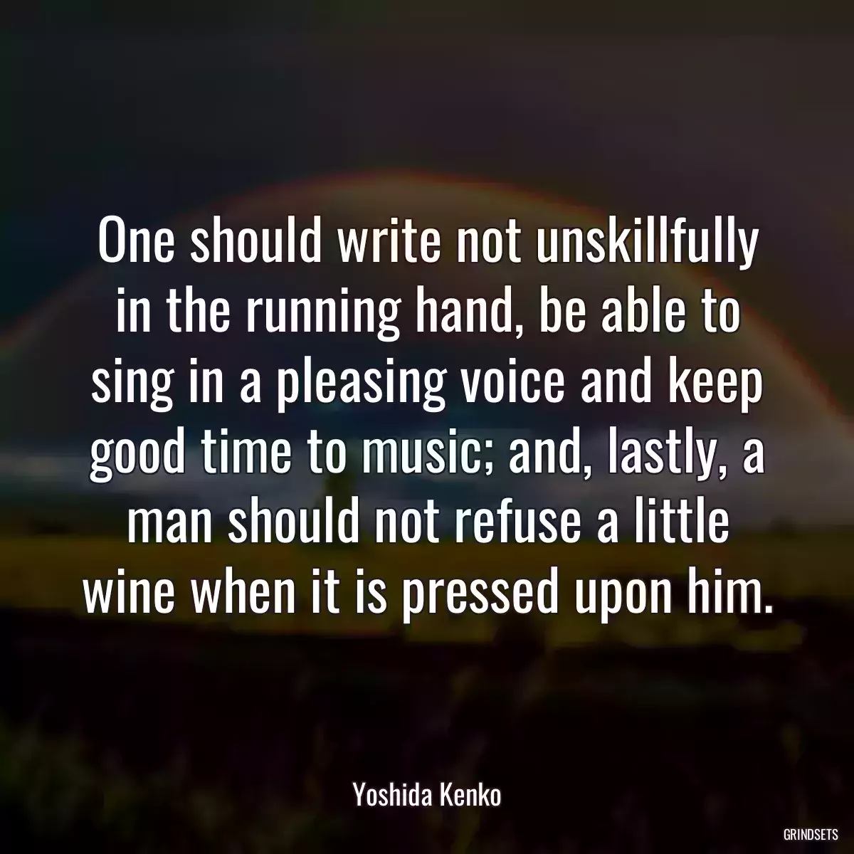 One should write not unskillfully in the running hand, be able to sing in a pleasing voice and keep good time to music; and, lastly, a man should not refuse a little wine when it is pressed upon him.