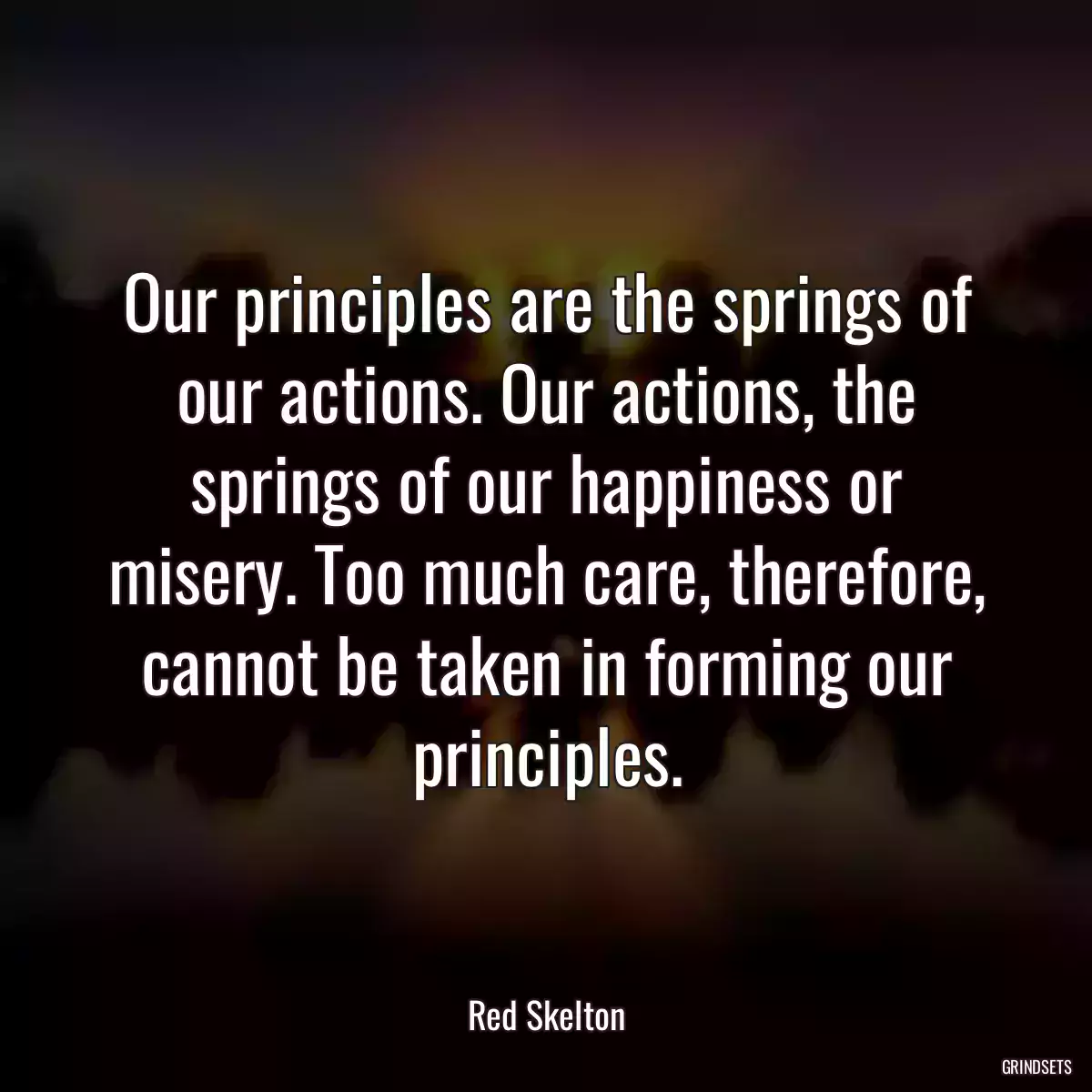 Our principles are the springs of our actions. Our actions, the springs of our happiness or misery. Too much care, therefore, cannot be taken in forming our principles.