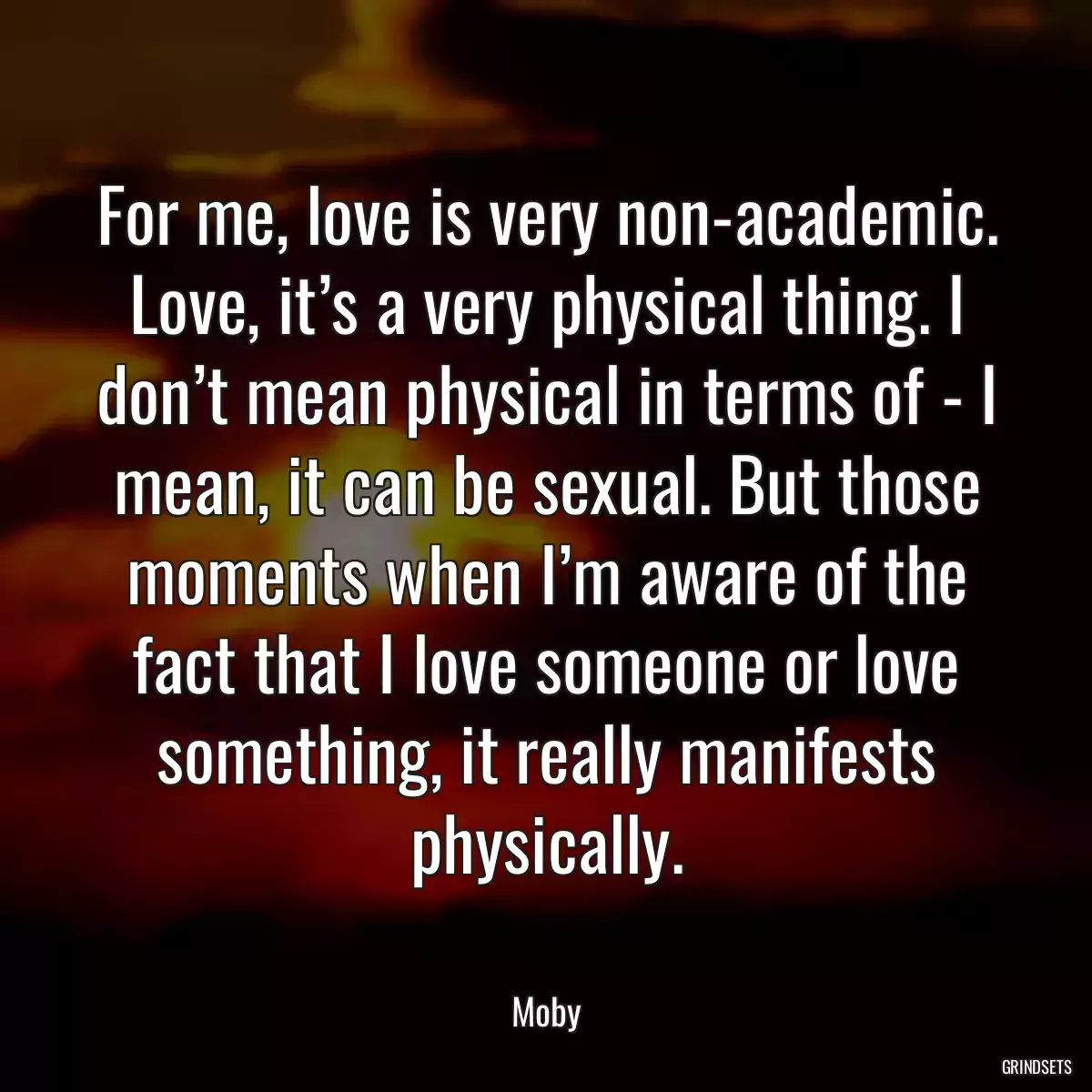 For me, love is very non-academic. Love, it’s a very physical thing. I don’t mean physical in terms of - I mean, it can be sexual. But those moments when I’m aware of the fact that I love someone or love something, it really manifests physically.