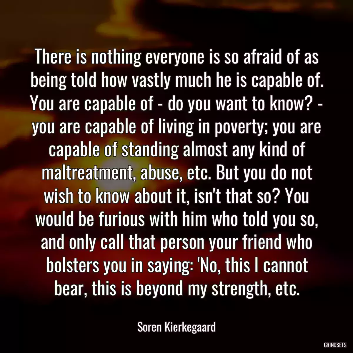 There is nothing everyone is so afraid of as being told how vastly much he is capable of. You are capable of - do you want to know? - you are capable of living in poverty; you are capable of standing almost any kind of maltreatment, abuse, etc. But you do not wish to know about it, isn\'t that so? You would be furious with him who told you so, and only call that person your friend who bolsters you in saying: \'No, this I cannot bear, this is beyond my strength, etc.