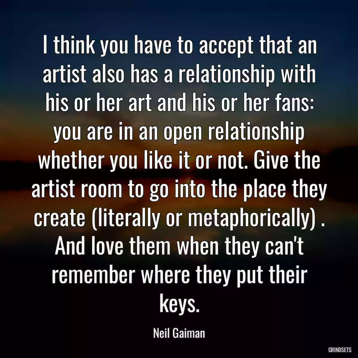 I think you have to accept that an artist also has a relationship with his or her art and his or her fans: you are in an open relationship whether you like it or not. Give the artist room to go into the place they create (literally or metaphorically) . And love them when they can\'t remember where they put their keys.