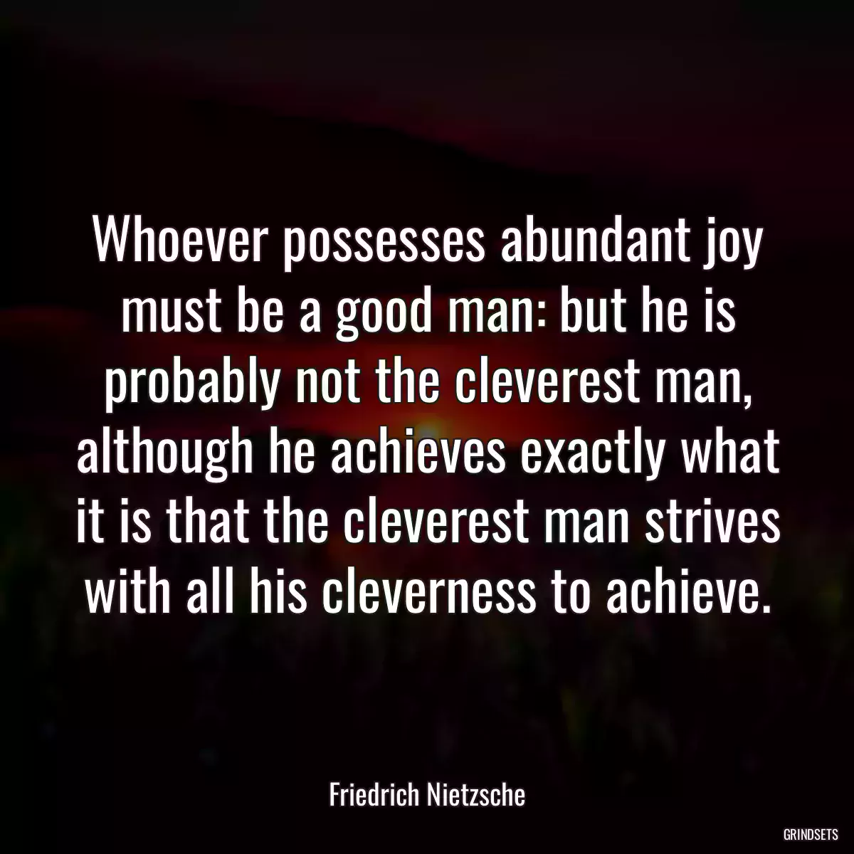 Whoever possesses abundant joy must be a good man: but he is probably not the cleverest man, although he achieves exactly what it is that the cleverest man strives with all his cleverness to achieve.