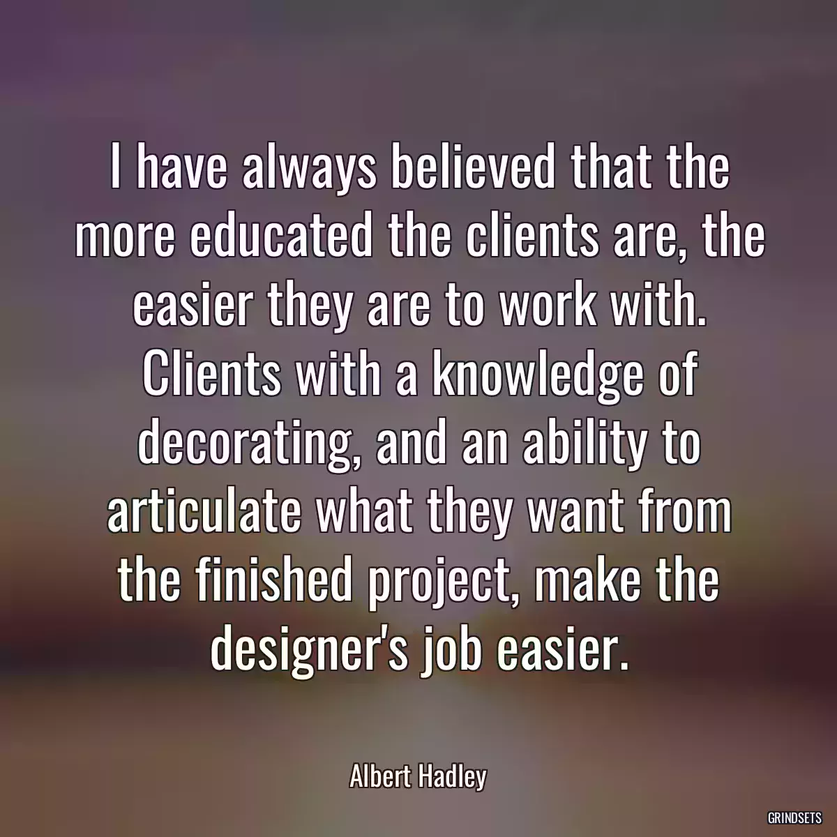 I have always believed that the more educated the clients are, the easier they are to work with. Clients with a knowledge of decorating, and an ability to articulate what they want from the finished project, make the designer\'s job easier.