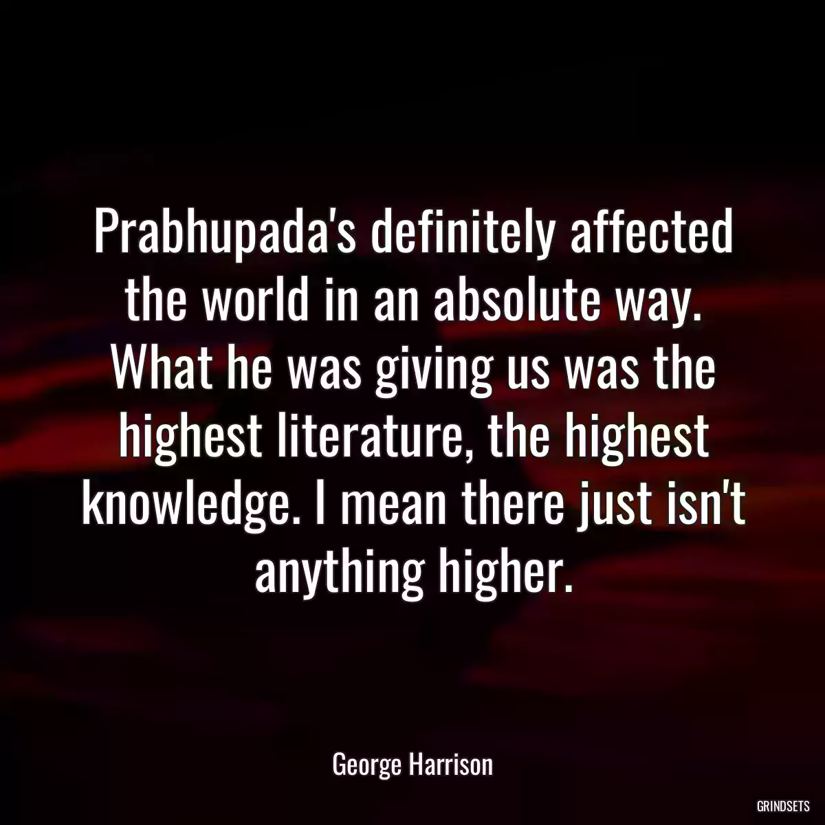 Prabhupada\'s definitely affected the world in an absolute way. What he was giving us was the highest literature, the highest knowledge. I mean there just isn\'t anything higher.