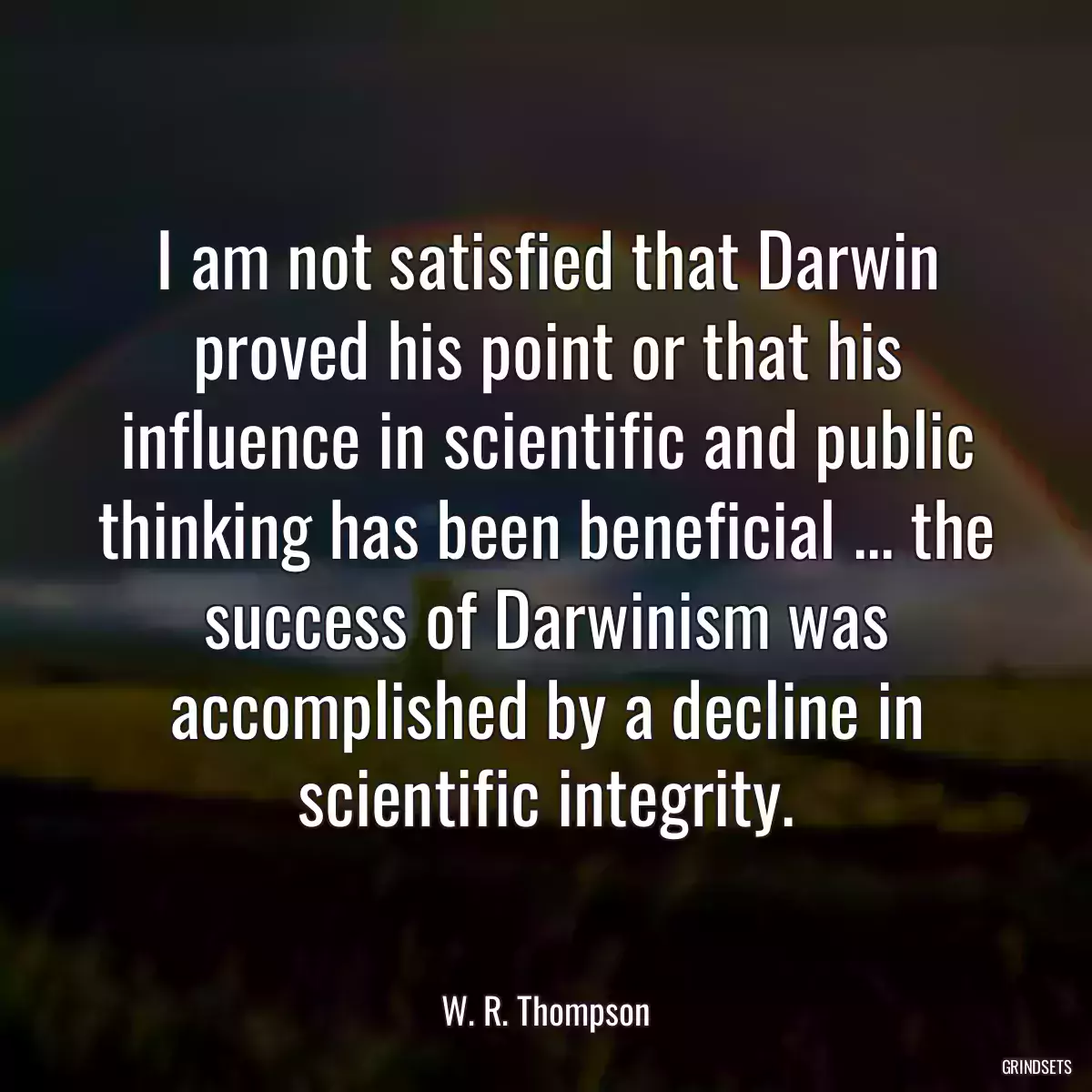 I am not satisfied that Darwin proved his point or that his influence in scientific and public thinking has been beneficial ... the success of Darwinism was accomplished by a decline in scientific integrity.