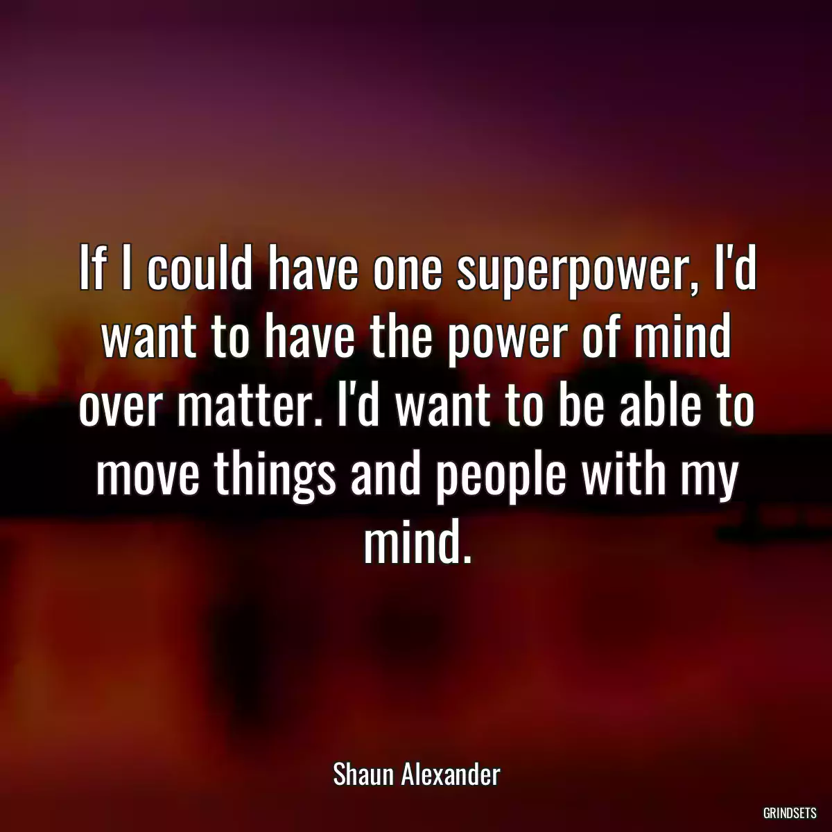 If I could have one superpower, I\'d want to have the power of mind over matter. I\'d want to be able to move things and people with my mind.