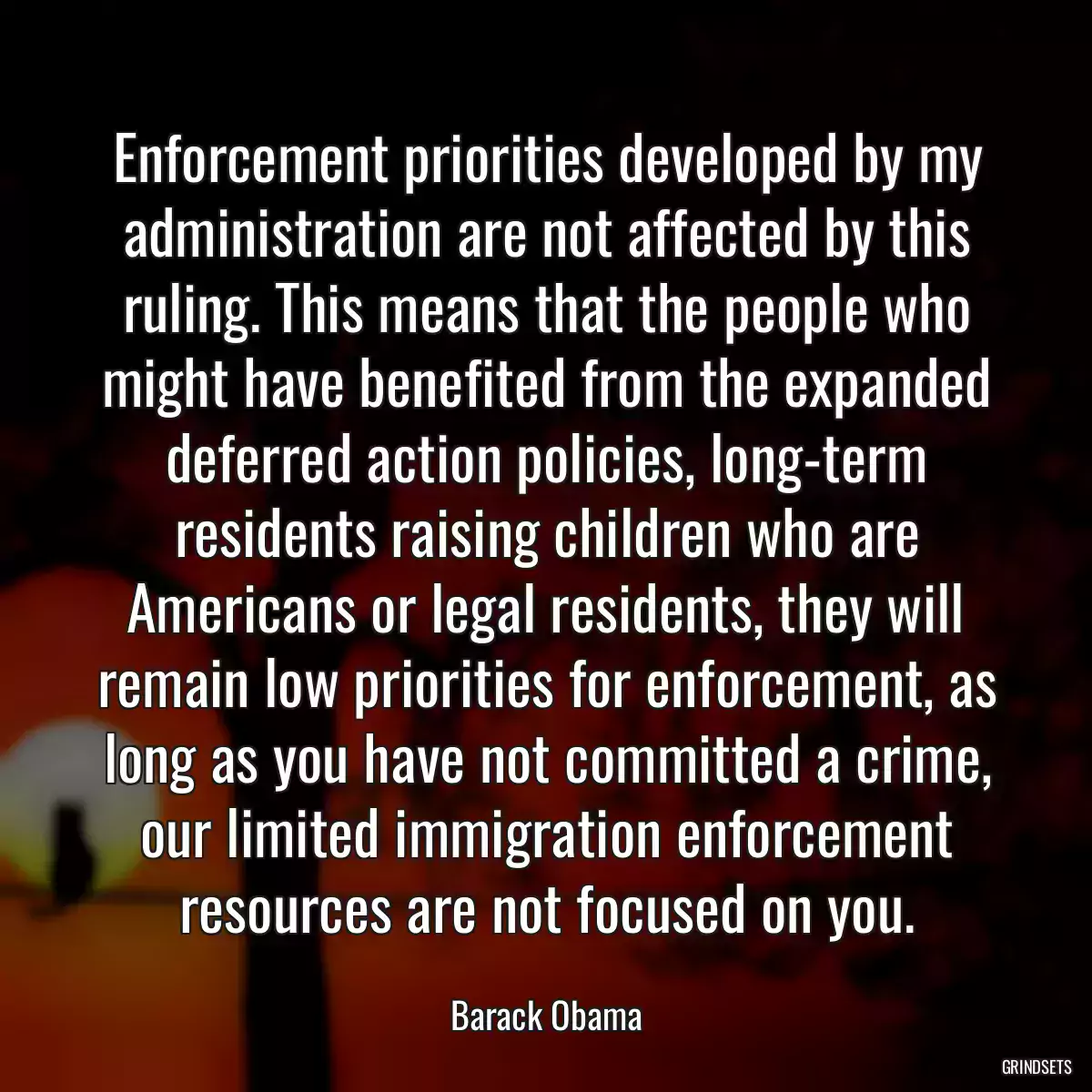 Enforcement priorities developed by my administration are not affected by this ruling. This means that the people who might have benefited from the expanded deferred action policies, long-term residents raising children who are Americans or legal residents, they will remain low priorities for enforcement, as long as you have not committed a crime, our limited immigration enforcement resources are not focused on you.