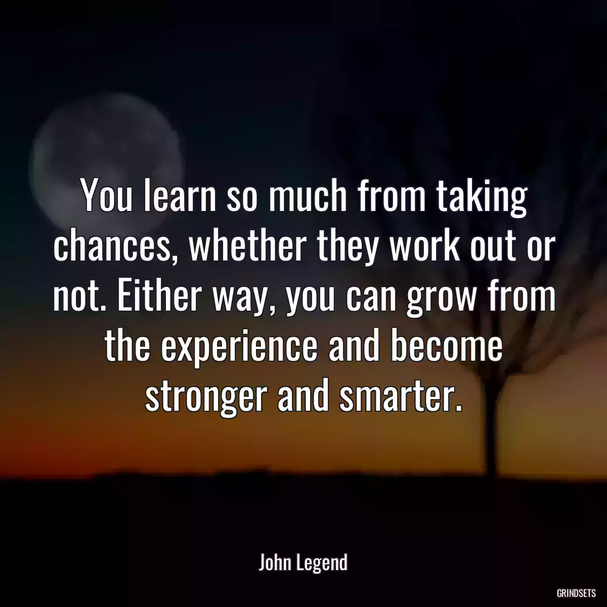 You learn so much from taking chances, whether they work out or not. Either way, you can grow from the experience and become stronger and smarter.