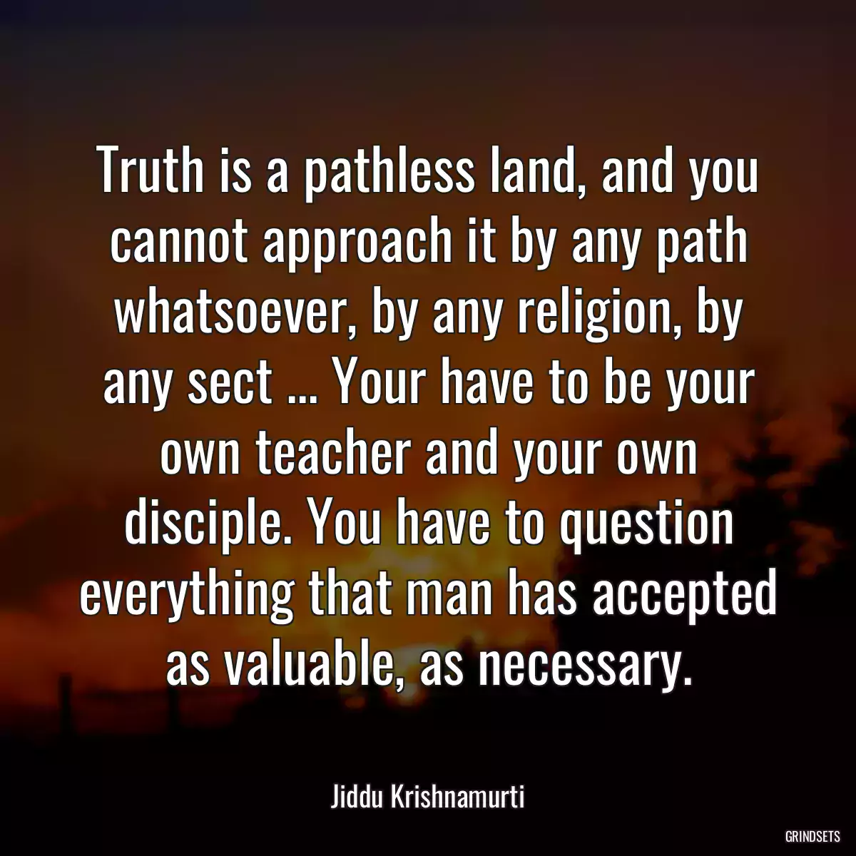 Truth is a pathless land, and you cannot approach it by any path whatsoever, by any religion, by any sect ... Your have to be your own teacher and your own disciple. You have to question everything that man has accepted as valuable, as necessary.