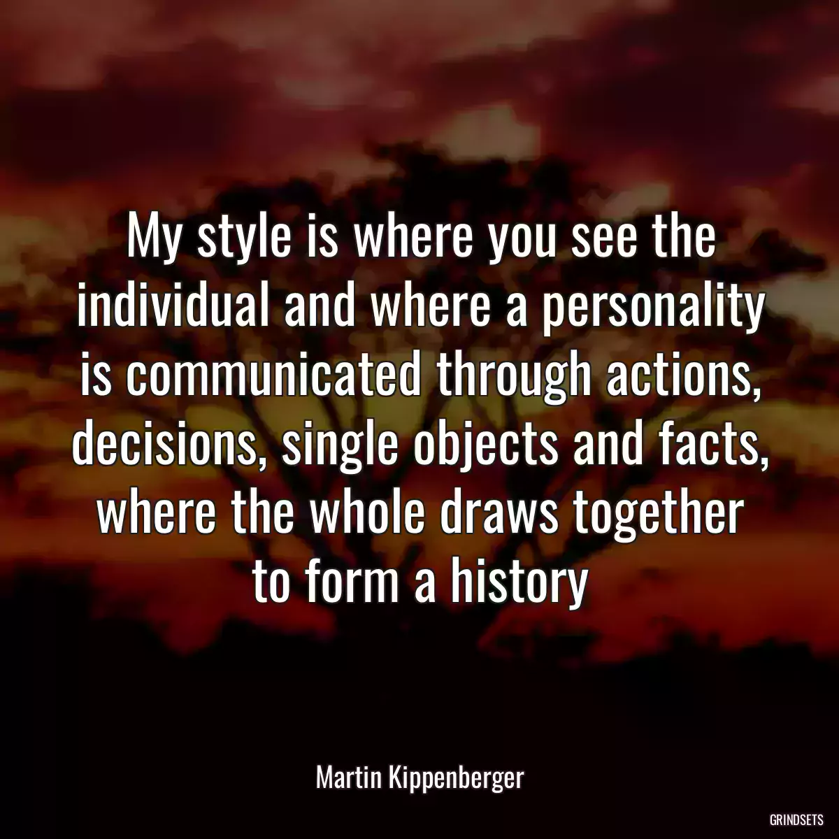 My style is where you see the individual and where a personality is communicated through actions, decisions, single objects and facts, where the whole draws together to form a history