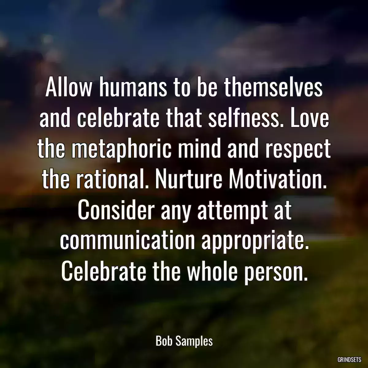 Allow humans to be themselves and celebrate that selfness. Love the metaphoric mind and respect the rational. Nurture Motivation. Consider any attempt at communication appropriate. Celebrate the whole person.