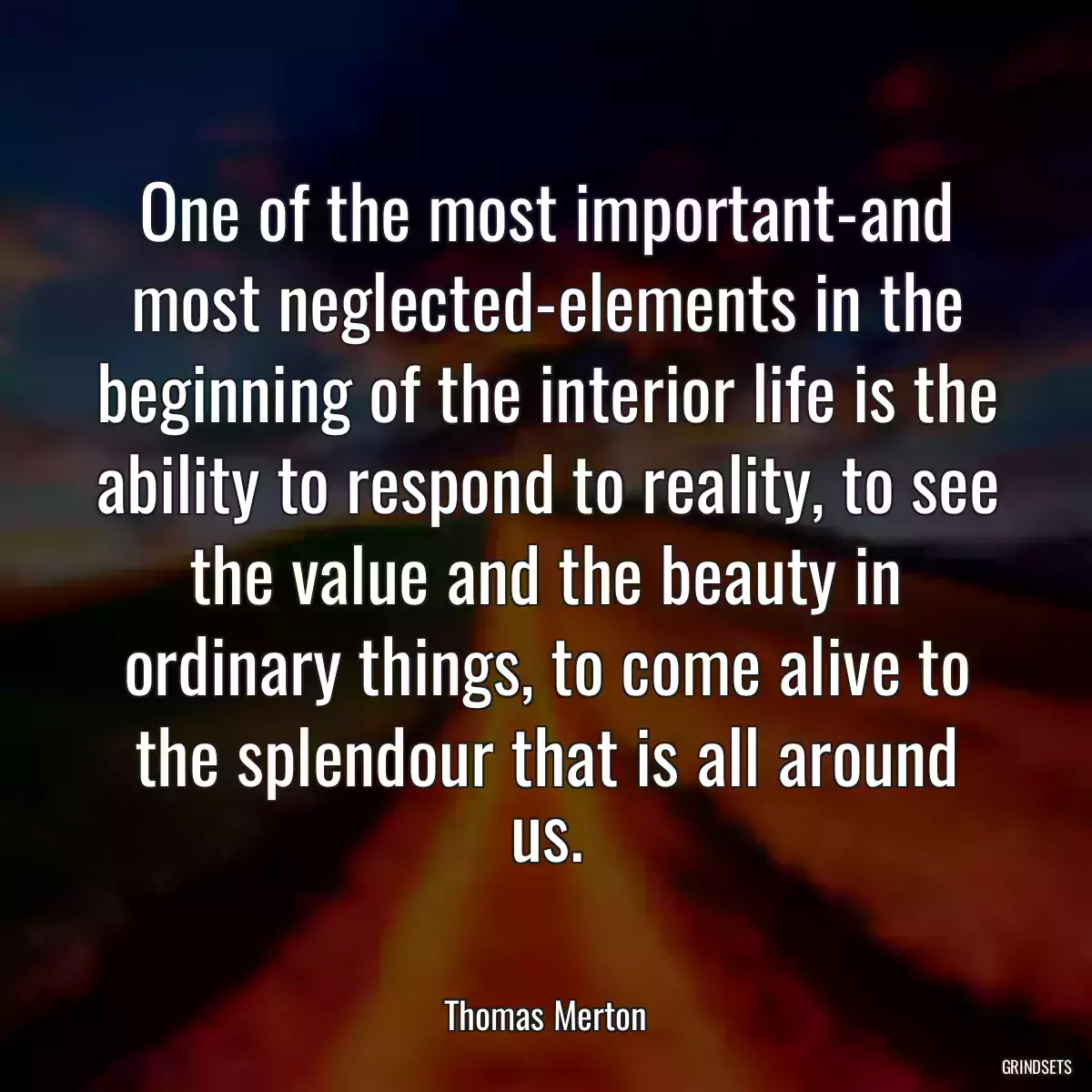 One of the most important-and most neglected-elements in the beginning of the interior life is the ability to respond to reality, to see the value and the beauty in ordinary things, to come alive to the splendour that is all around us.