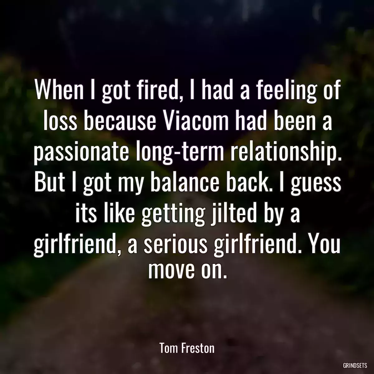 When I got fired, I had a feeling of loss because Viacom had been a passionate long-term relationship. But I got my balance back. I guess its like getting jilted by a girlfriend, a serious girlfriend. You move on.