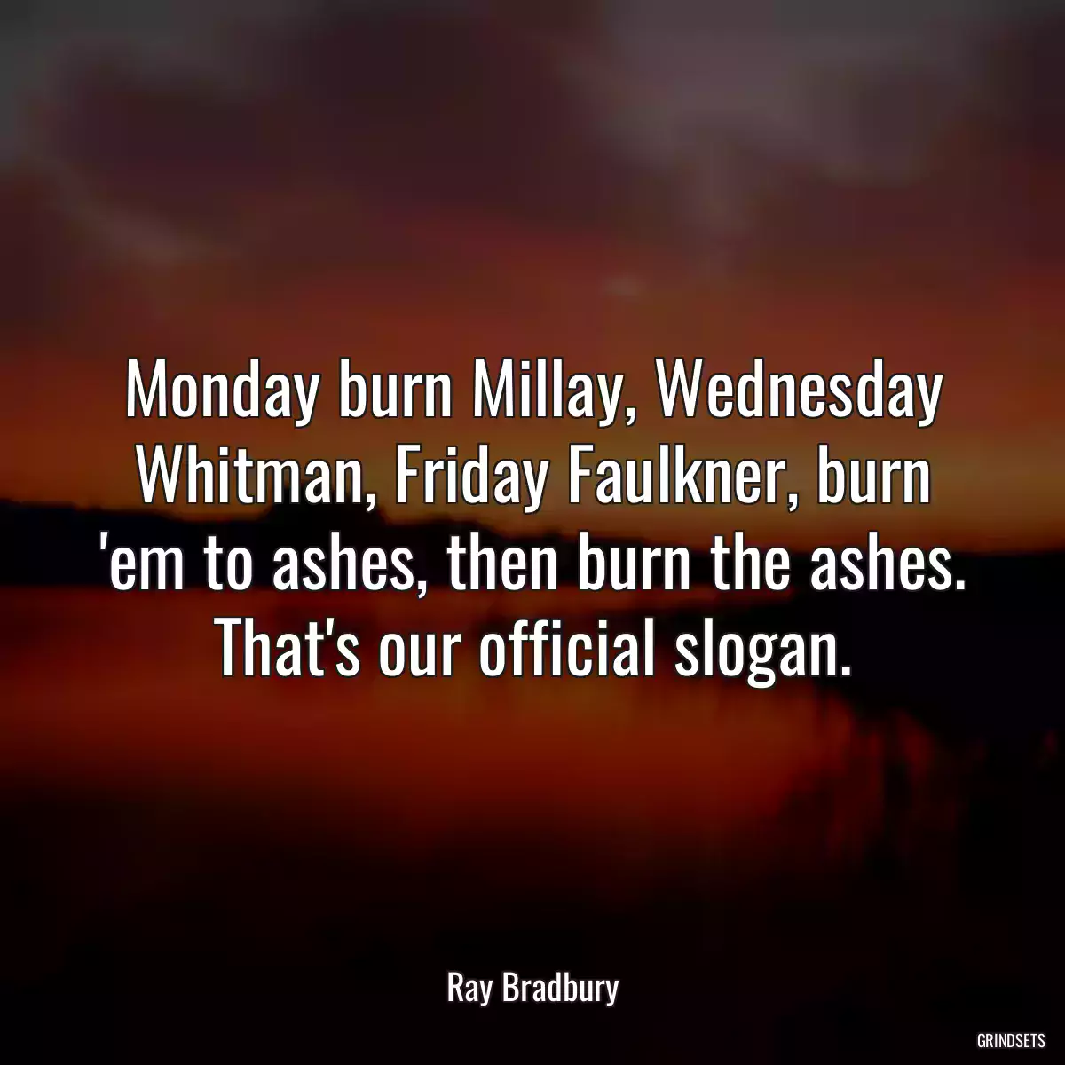 Monday burn Millay, Wednesday Whitman, Friday Faulkner, burn \'em to ashes, then burn the ashes. That\'s our official slogan.