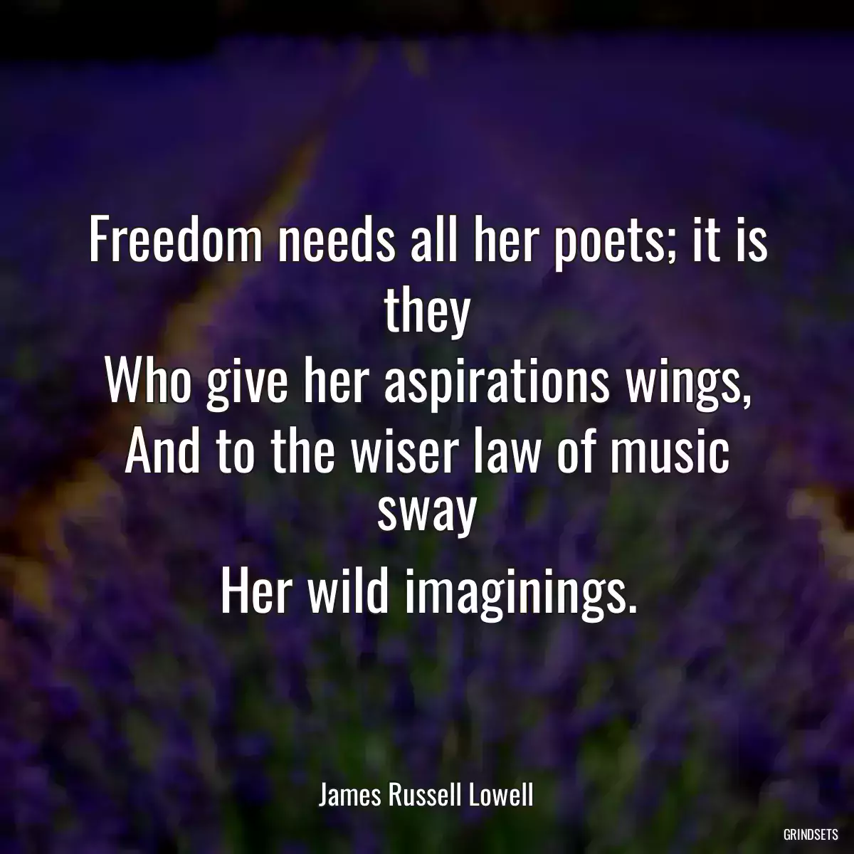 Freedom needs all her poets; it is they
Who give her aspirations wings,
And to the wiser law of music sway
Her wild imaginings.