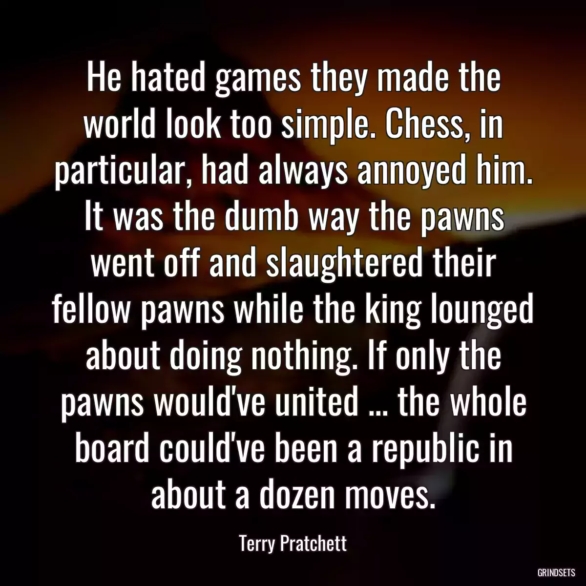 He hated games they made the world look too simple. Chess, in particular, had always annoyed him. It was the dumb way the pawns went off and slaughtered their fellow pawns while the king lounged about doing nothing. If only the pawns would\'ve united ... the whole board could\'ve been a republic in about a dozen moves.