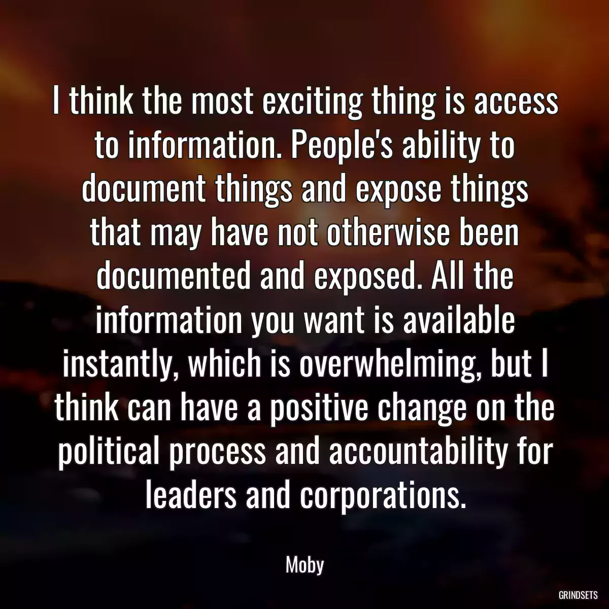 I think the most exciting thing is access to information. People\'s ability to document things and expose things that may have not otherwise been documented and exposed. All the information you want is available instantly, which is overwhelming, but I think can have a positive change on the political process and accountability for leaders and corporations.