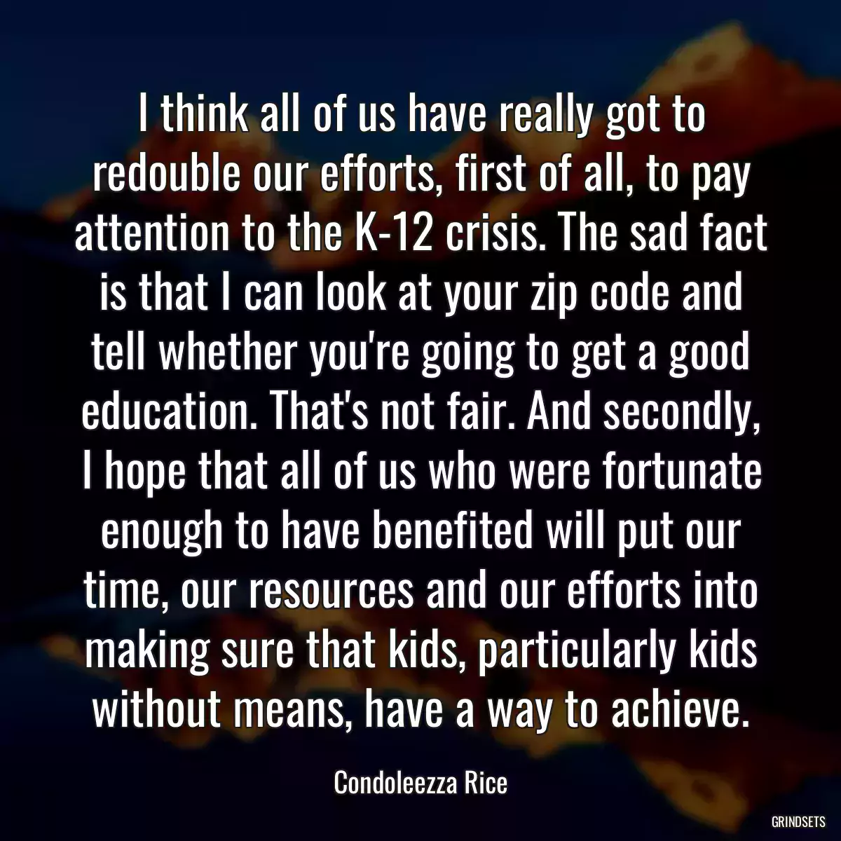 I think all of us have really got to redouble our efforts, first of all, to pay attention to the K-12 crisis. The sad fact is that I can look at your zip code and tell whether you\'re going to get a good education. That\'s not fair. And secondly, I hope that all of us who were fortunate enough to have benefited will put our time, our resources and our efforts into making sure that kids, particularly kids without means, have a way to achieve.