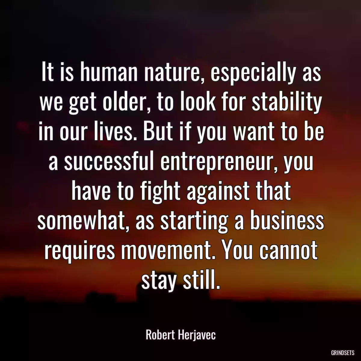 It is human nature, especially as we get older, to look for stability in our lives. But if you want to be a successful entrepreneur, you have to fight against that somewhat, as starting a business requires movement. You cannot stay still.