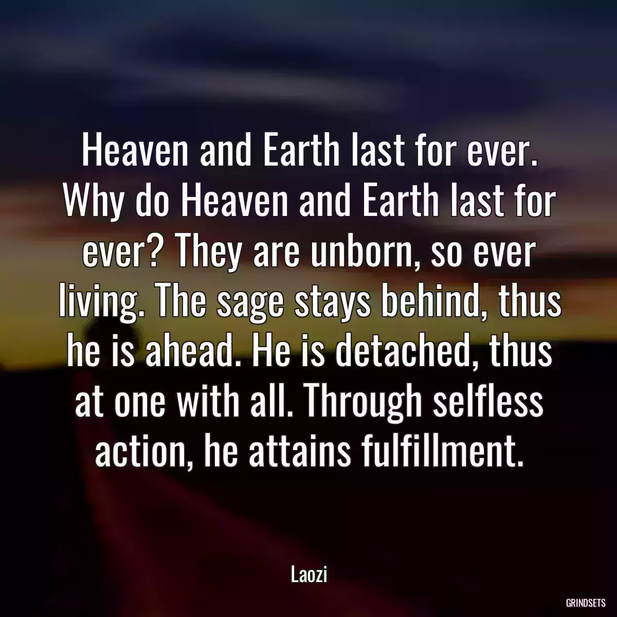 Heaven and Earth last for ever. Why do Heaven and Earth last for ever? They are unborn, so ever living. The sage stays behind, thus he is ahead. He is detached, thus at one with all. Through selfless action, he attains fulfillment.