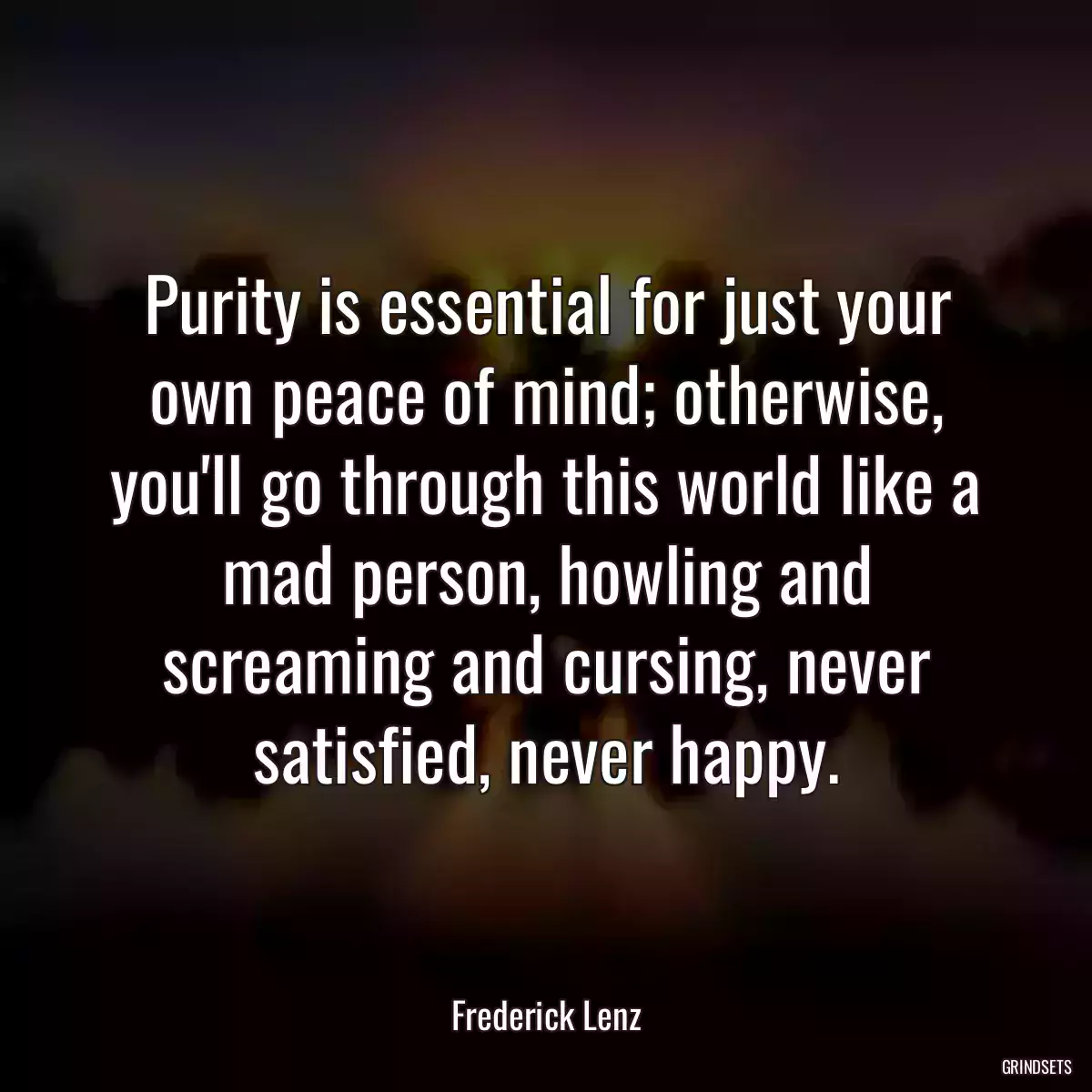 Purity is essential for just your own peace of mind; otherwise, you\'ll go through this world like a mad person, howling and screaming and cursing, never satisfied, never happy.