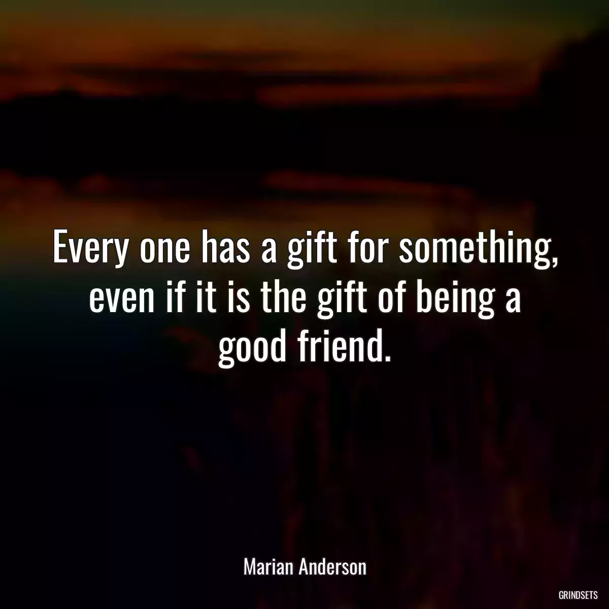 Every one has a gift for something, even if it is the gift of being a good friend.