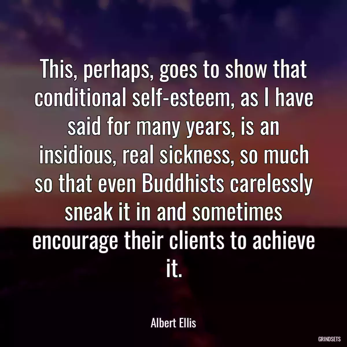 This, perhaps, goes to show that conditional self-esteem, as I have said for many years, is an insidious, real sickness, so much so that even Buddhists carelessly sneak it in and sometimes encourage their clients to achieve it.