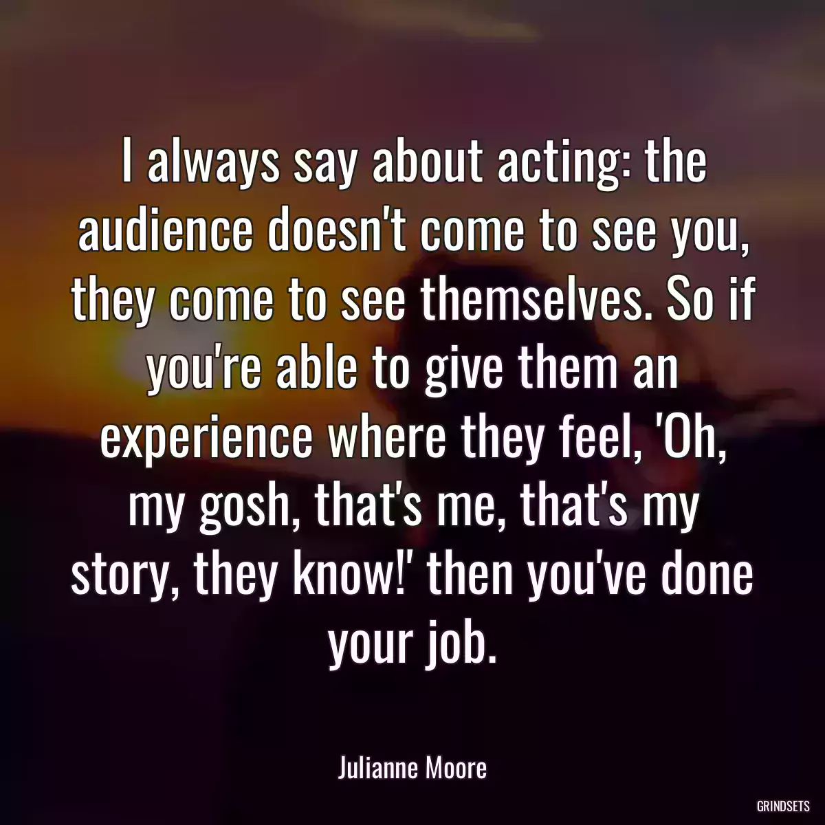 I always say about acting: the audience doesn\'t come to see you, they come to see themselves. So if you\'re able to give them an experience where they feel, \'Oh, my gosh, that\'s me, that\'s my story, they know!\' then you\'ve done your job.