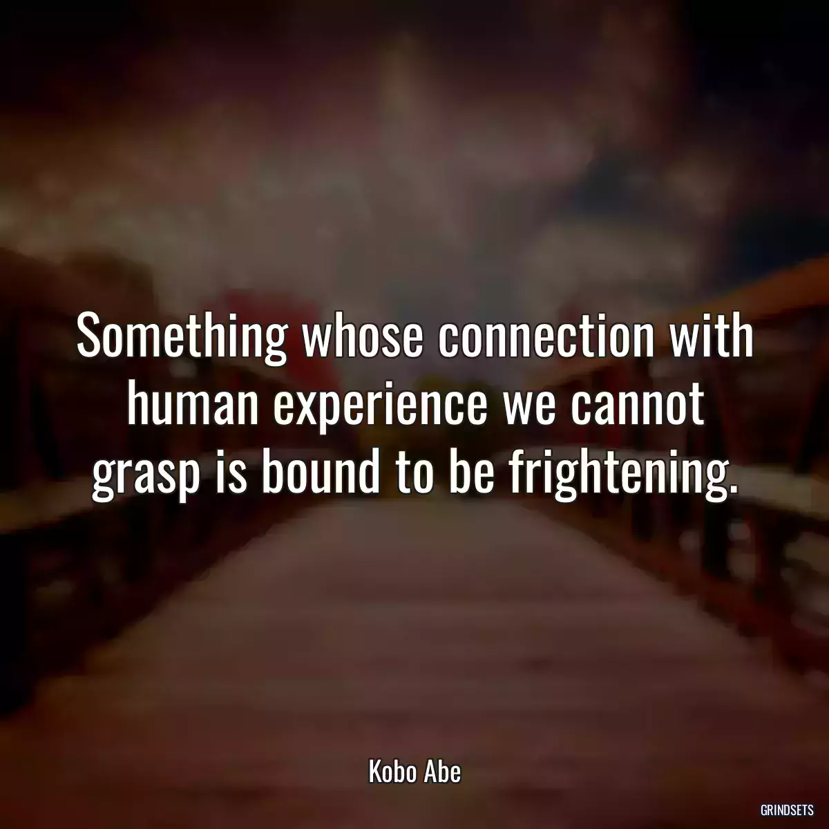 Something whose connection with human experience we cannot grasp is bound to be frightening.