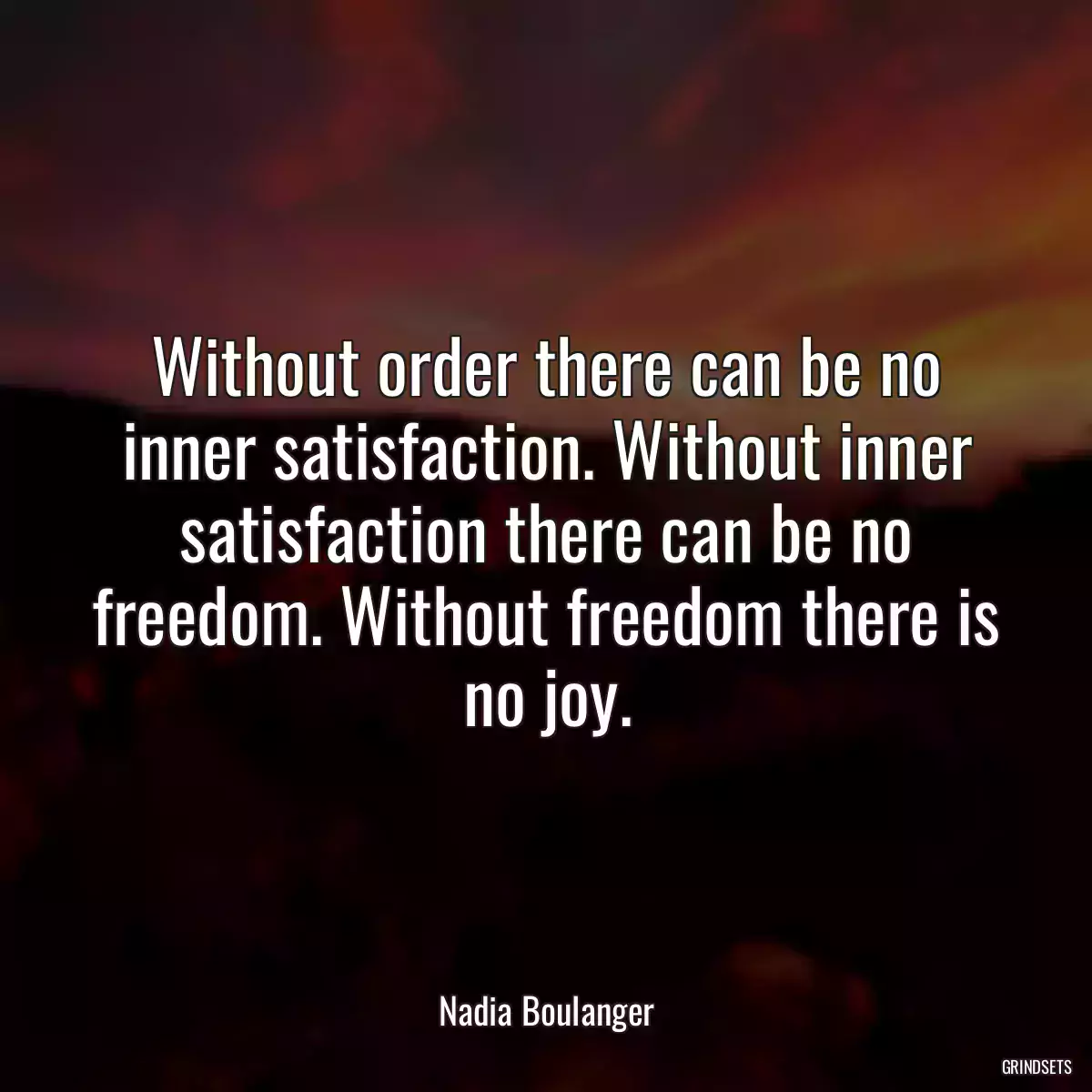 Without order there can be no inner satisfaction. Without inner satisfaction there can be no freedom. Without freedom there is no joy.