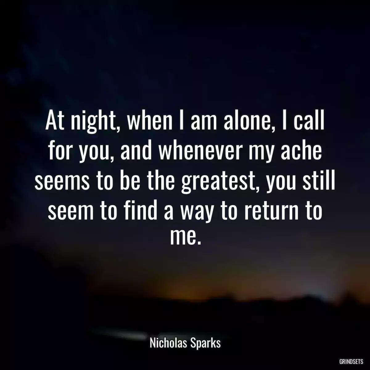 At night, when I am alone, I call for you, and whenever my ache seems to be the greatest, you still seem to find a way to return to me.