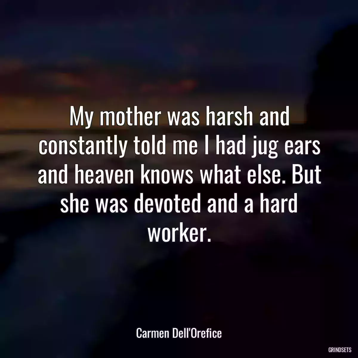 My mother was harsh and constantly told me I had jug ears and heaven knows what else. But she was devoted and a hard worker.