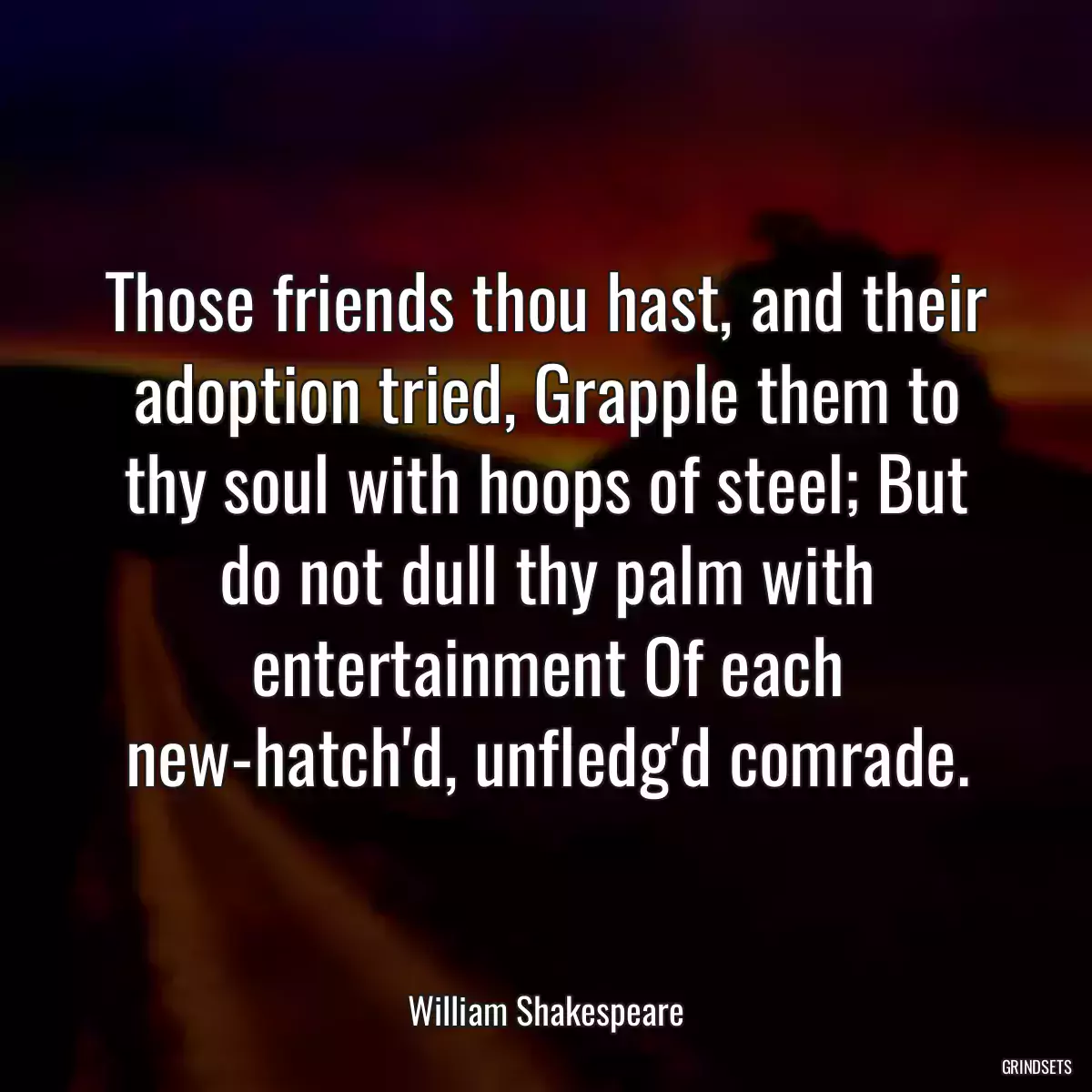 Those friends thou hast, and their adoption tried, Grapple them to thy soul with hoops of steel; But do not dull thy palm with entertainment Of each new-hatch\'d, unfledg\'d comrade.