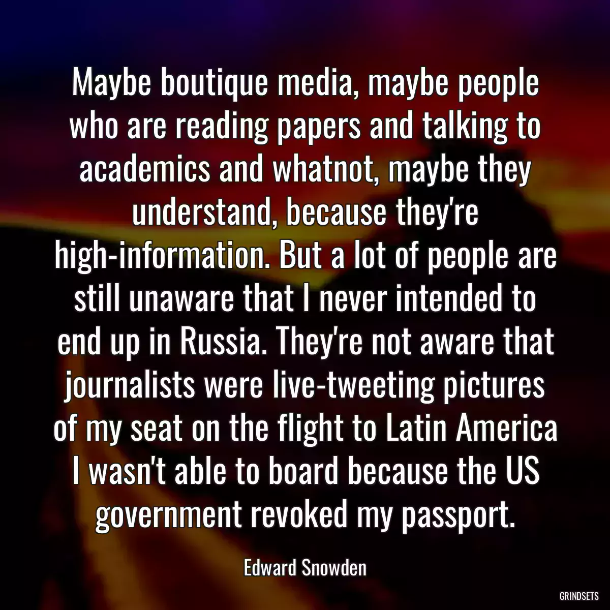 Maybe boutique media, maybe people who are reading papers and talking to academics and whatnot, maybe they understand, because they\'re high-information. But a lot of people are still unaware that I never intended to end up in Russia. They\'re not aware that journalists were live-tweeting pictures of my seat on the flight to Latin America I wasn\'t able to board because the US government revoked my passport.