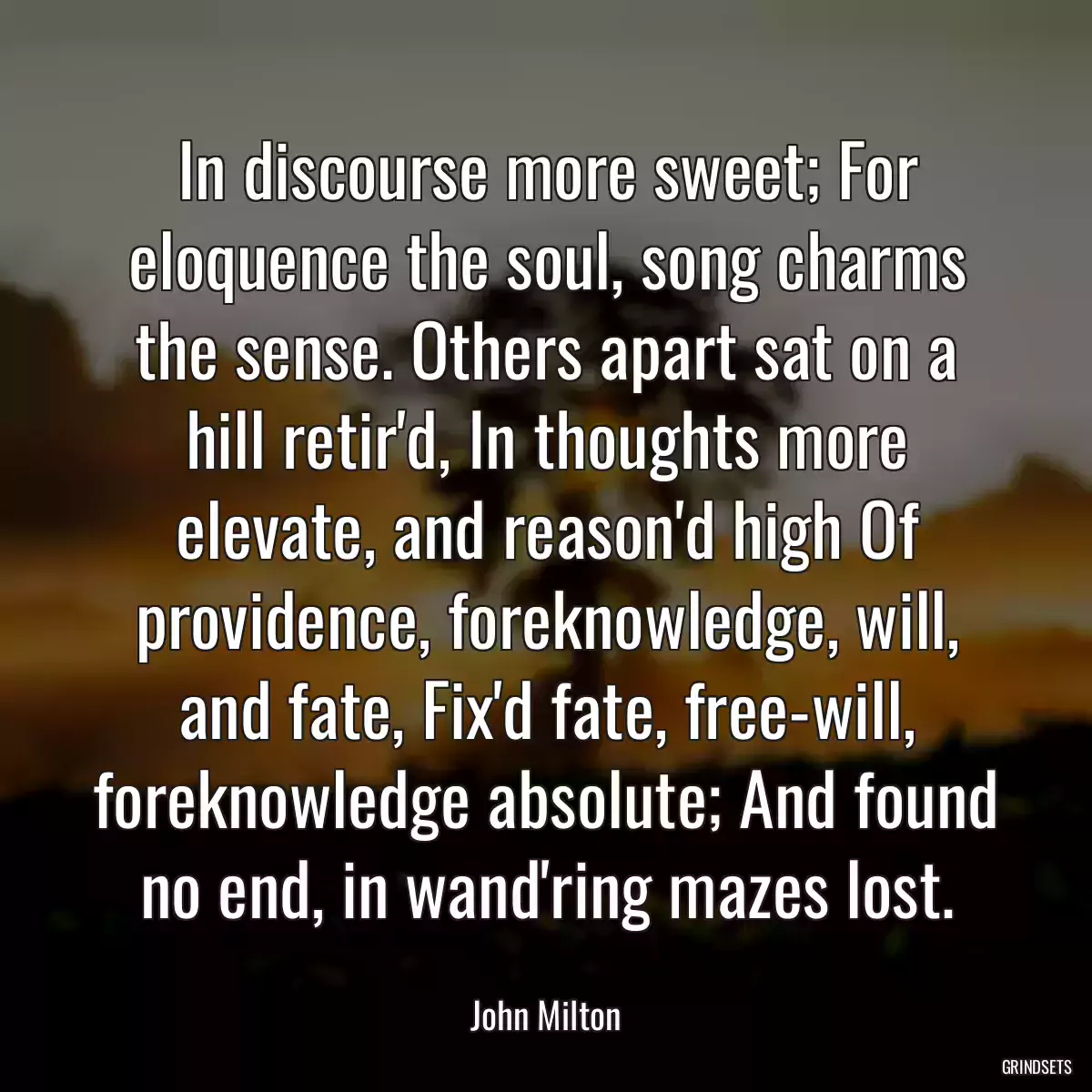 In discourse more sweet; For eloquence the soul, song charms the sense. Others apart sat on a hill retir\'d, In thoughts more elevate, and reason\'d high Of providence, foreknowledge, will, and fate, Fix\'d fate, free-will, foreknowledge absolute; And found no end, in wand\'ring mazes lost.