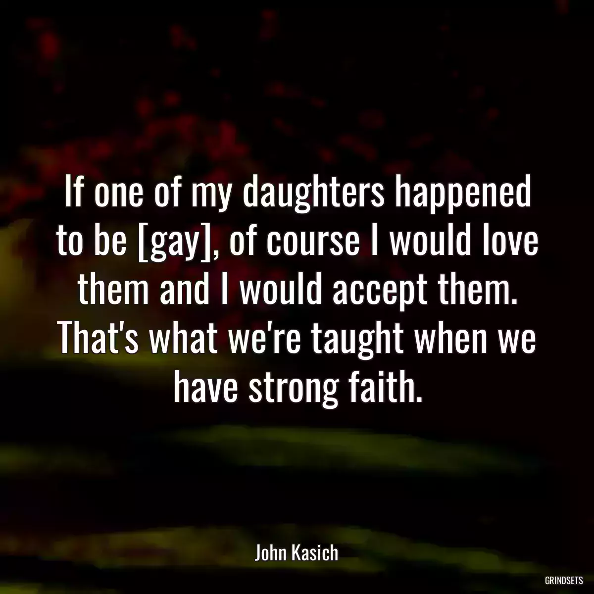 If one of my daughters happened to be [gay], of course I would love them and I would accept them. That\'s what we\'re taught when we have strong faith.