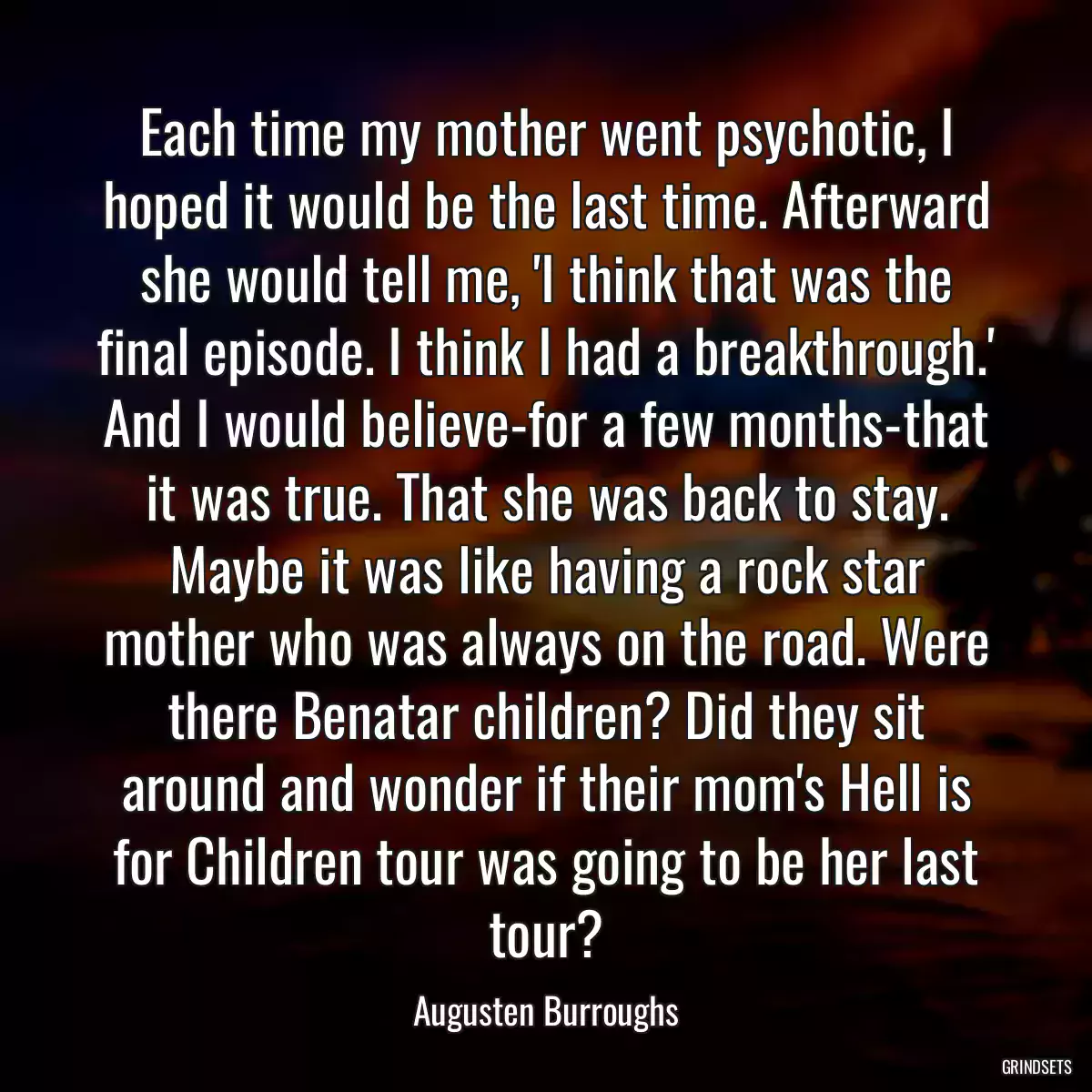 Each time my mother went psychotic, I hoped it would be the last time. Afterward she would tell me, \'I think that was the final episode. I think I had a breakthrough.\' And I would believe-for a few months-that it was true. That she was back to stay. Maybe it was like having a rock star mother who was always on the road. Were there Benatar children? Did they sit around and wonder if their mom\'s Hell is for Children tour was going to be her last tour?