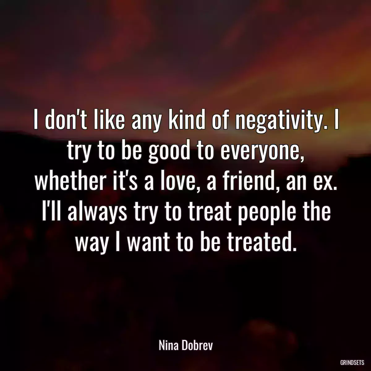 I don\'t like any kind of negativity. I try to be good to everyone, whether it\'s a love, a friend, an ex. I\'ll always try to treat people the way I want to be treated.