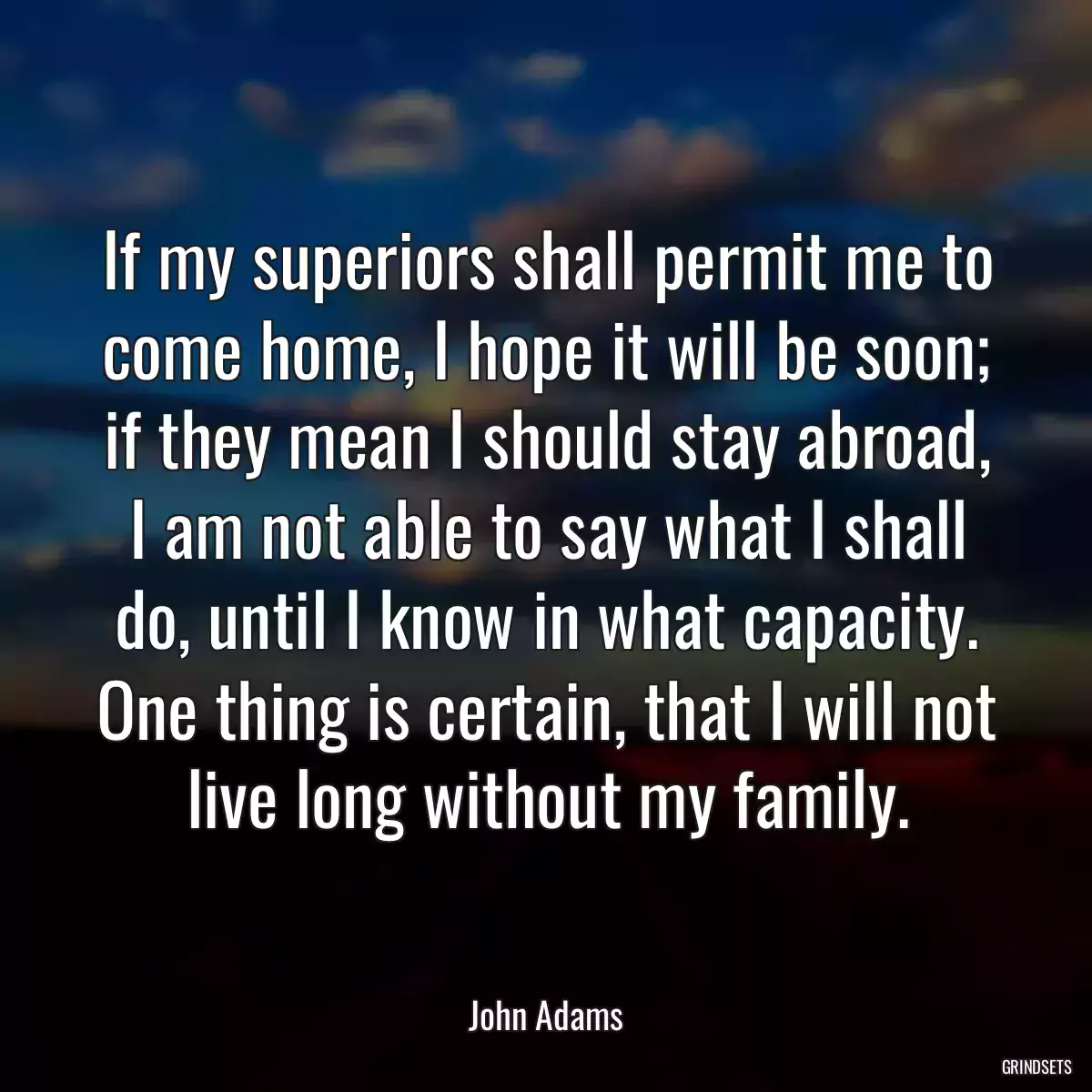 If my superiors shall permit me to come home, I hope it will be soon; if they mean I should stay abroad, I am not able to say what I shall do, until I know in what capacity. One thing is certain, that I will not live long without my family.