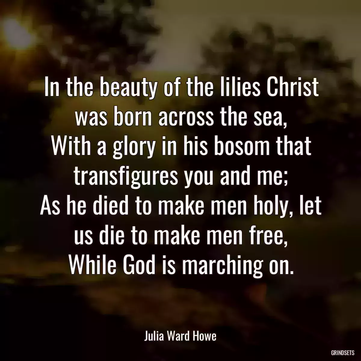 In the beauty of the lilies Christ was born across the sea,
With a glory in his bosom that transfigures you and me;
As he died to make men holy, let us die to make men free,
While God is marching on.