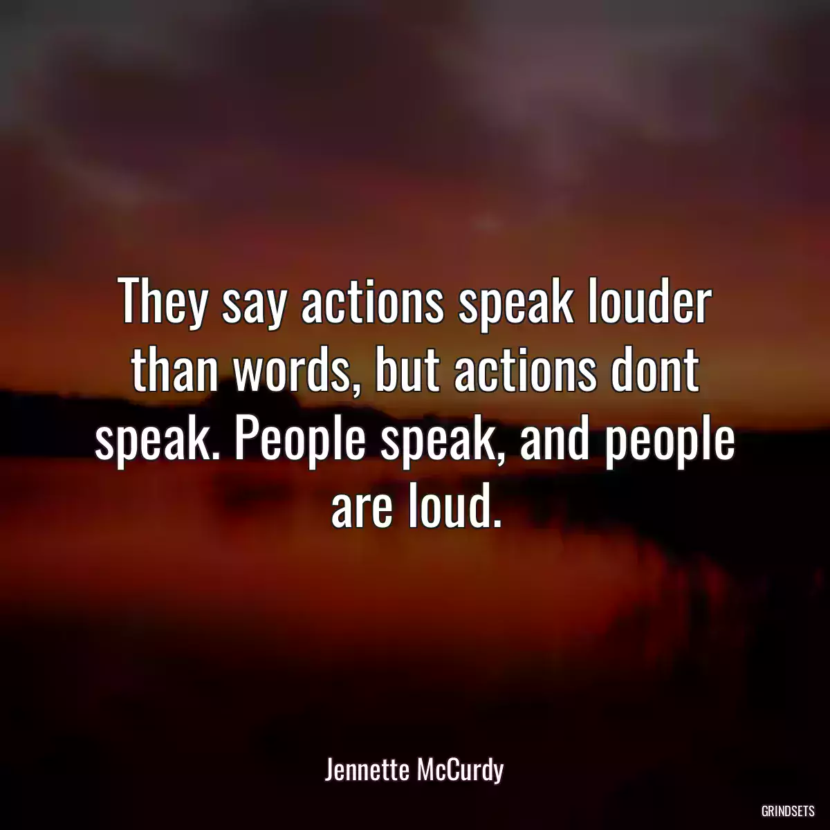 They say actions speak louder than words, but actions dont speak. People speak, and people are loud.