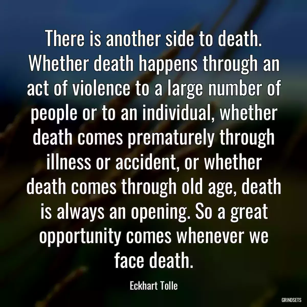 There is another side to death. Whether death happens through an act of violence to a large number of people or to an individual, whether death comes prematurely through illness or accident, or whether death comes through old age, death is always an opening. So a great opportunity comes whenever we face death.