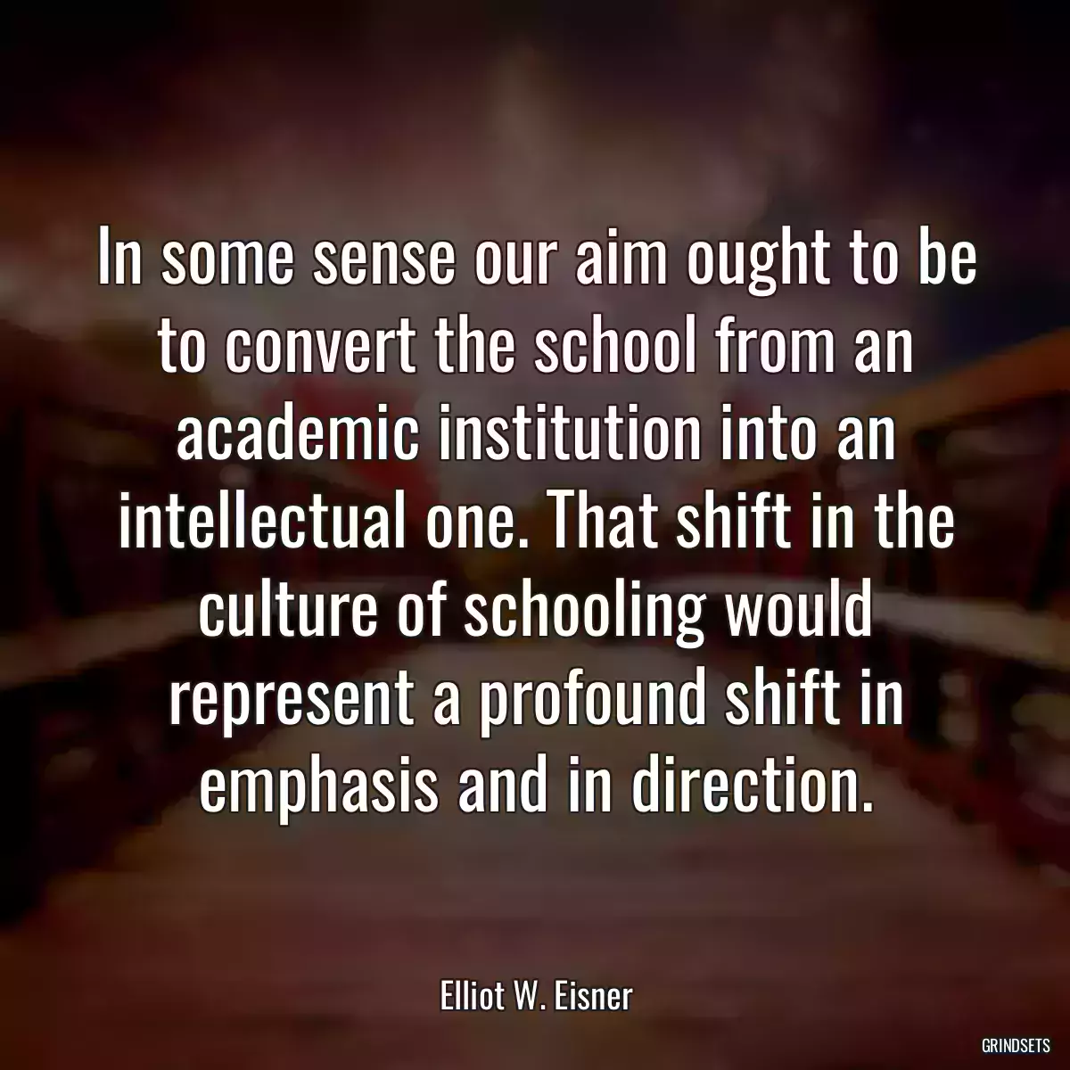 In some sense our aim ought to be to convert the school from an academic institution into an intellectual one. That shift in the culture of schooling would represent a profound shift in emphasis and in direction.