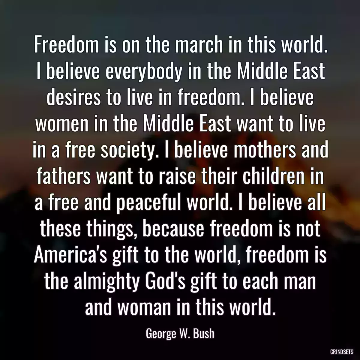 Freedom is on the march in this world. I believe everybody in the Middle East desires to live in freedom. I believe women in the Middle East want to live in a free society. I believe mothers and fathers want to raise their children in a free and peaceful world. I believe all these things, because freedom is not America\'s gift to the world, freedom is the almighty God\'s gift to each man and woman in this world.