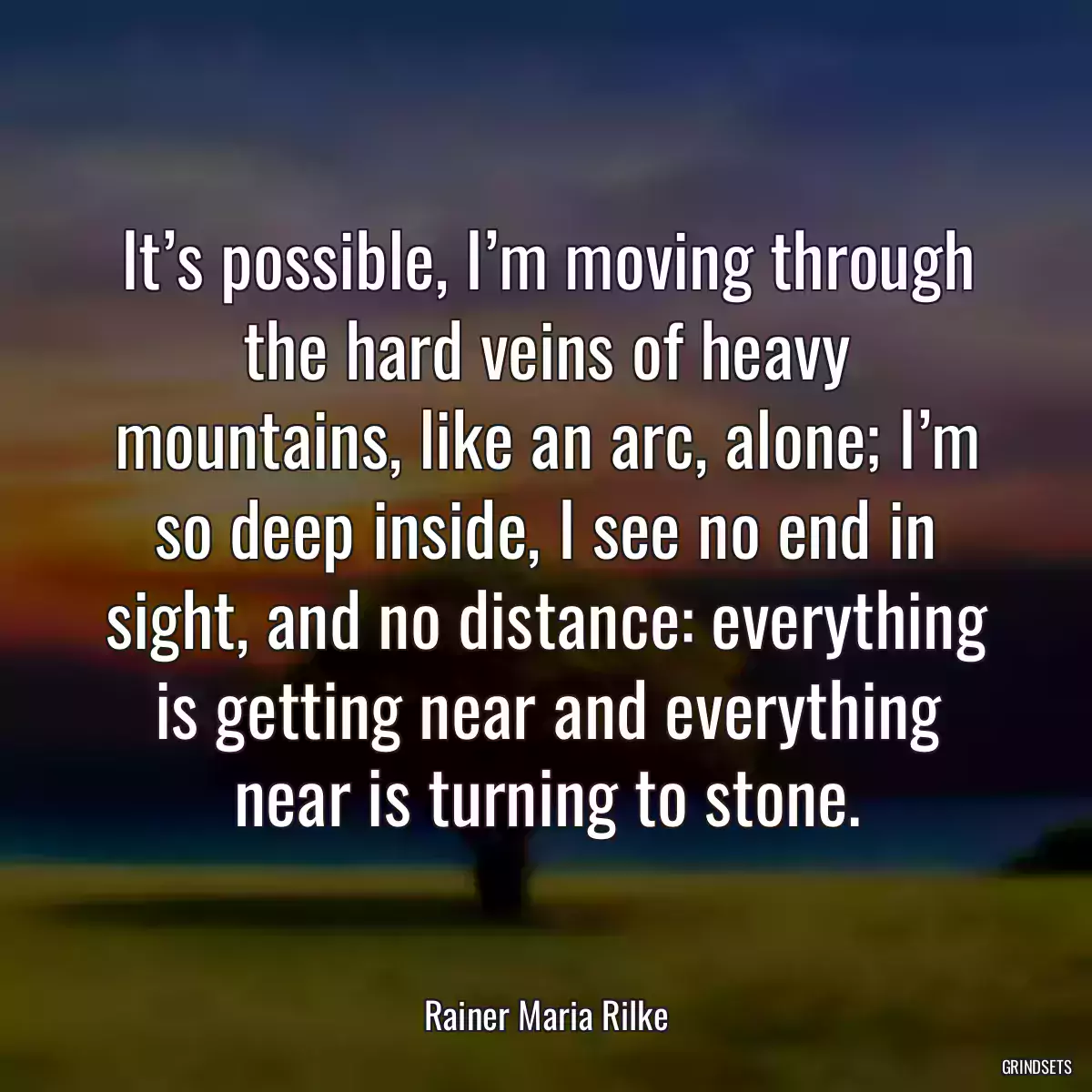 It’s possible, I’m moving through the hard veins of heavy mountains, like an arc, alone; I’m so deep inside, I see no end in sight, and no distance: everything is getting near and everything near is turning to stone.