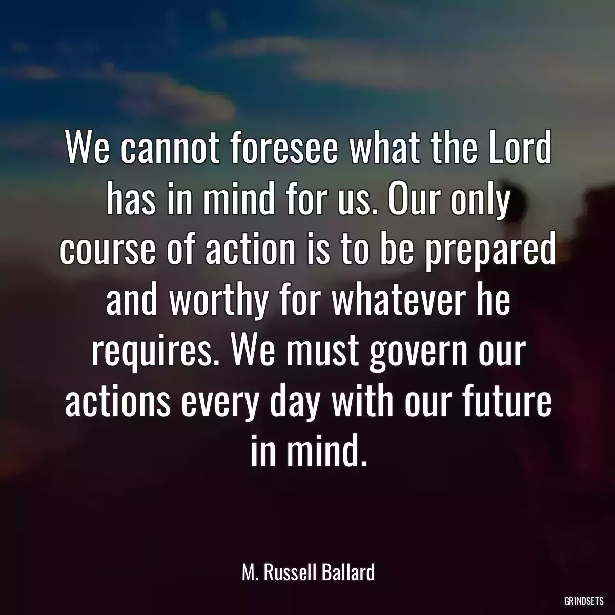 We cannot foresee what the Lord has in mind for us. Our only course of action is to be prepared and worthy for whatever he requires. We must govern our actions every day with our future in mind.